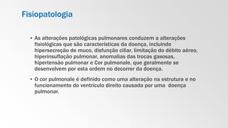 Fisiopatologia
▪ As alterações patológicas pulmonares conduzem a alterações
fisiológicas que são características da doença, incluindo
hipersecreção de muco, disfunção ciliar, limitação do débito aéreo,
hiperinsuflação pulmonar, anomalias das trocas gasosas,
hipertensão pulmonar e Cor pulmonale, que geralmente se
desenvolvem por esta ordem no decorrer da doença.
▪ O cor pulmonale é definido como uma alteração na estrutura e no
funcionamento do ventrículo direito causada por uma doença
pulmonar.
 