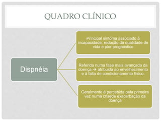 QUADRO CLÍNICO
Dispnéia
Principal sintoma associado à
incapacidade, redução da qualidade de
vida e pior prognóstico
Referida numa fase mais avançada da
doença  atribuida ao envelhecimento
e à falta de condicionamento físico.
Geralmente é percebida pela primeira
vez numa crisede exacerbação da
doença
 