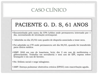 CASO CLÍNICO
PACIENTE G. D. S, 61 ANOS
•Encaminhada pelo samu da UPA Leblon onde permaneceu internado por 1
dia, necessitando de intubação orotraqueal.
• Admitida no dia 25/02 com quadro de dispnéia associada a tosse seca.
•Foi admitido no CTI onde permaneceu até dia 06/03, quando foi transferido
para clínica médica.
•HMP: HAS em uso de losartana, hctz; dm 2 em uso de metformina e
glibenclamida. Trabalha em serralheria e sem uso de EPI, esposa refere
bronquite e em uso de berotec.
•Hs: Etilista social e nega tabagismo.
•AMP: Doença pulmonar obstrutiva crônica (DPOC) com exacerbação aguda.
 