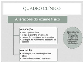 Observadas nas
formas mais
avançadas da
doença e com
predomínio do
componente
enfisematoso
QUADRO CLÍNICO
Alterações do exame físico
à inspeção
• tórax hiperinsuflado
• tempo expiratório prolongado
• respiração com lábios semicerrados
• utilização de musculatura acessória do
pescoço
à ausculta
• diminuição dos sons respiratórios
• sibilos
• raramente estertores crepitantes
 