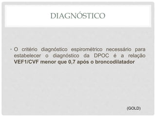 DIAGNÓSTICO
• O critério diagnóstico espirométrico necessário para
estabelecer o diagnóstico da DPOC é a relação
VEF1/CVF menor que 0,7 após o broncodilatador
(GOLD)
 