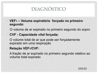DIAGNÓSTICO
• VEF1 – Volume expiratório forçado no primeiro
segundo:
O volume de ar expirado no primeiro segundo do sopro
• CVF - Capacidade vital forçada:
O volume total de ar que pode ser forçadamente
expirado em uma respiração
• Relação VEF1/CVF:
A fração de ar expirado no primeiro segundo relativo ao
volume total expirado
(GOLD)
 