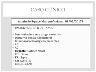 CASO CLÍNICO
Admissão Equipe Multiprofissional 08/03/20178
• PACIENTE G. D. S , 61 ANOS
• Sem sedação e sem droga vasoativa
• Dieta: via sonda nasoenteral
• Eliminações fisiológicas presentes
• AP:
• AC:
• Suporte: Cateter Nasal
• FC: bpm
• FR: irpm
• Sat O2: 91%
• Temp:37,5ºC
 