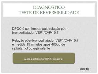 DIAGNÓSTICO
TESTE DE REVERSIBILIDADE
DPOC é confirmada pela relação pós–
broncodilatador VEF1/CVF< 0,7
Relação pós–broncodilatador VEF1/CVF< 0,7
é medida 15 minutos após 400µg de
salbutamol ou eqüivalente
Ajuda a diferenciar DPOC de asma
(GOLD)
 