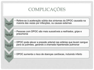 COMPLICAÇÕES
Exacerbação
aguda
• Refere-se à aceleração súbita dos sintomas da DPOC causada na
maioria das vezes por infecções, ou causas externas
Infecções das
vias aéreas
• Pessoas com DPOC são mais suscetíveis a resfriados, gripe e
pneumonia
Pressão arterial
elevada
• DPOC pode elevar a pressão arterial nas artérias que levam sangue
para os pulmões, gerando a chamada hipertensão pulmonar
Problemas
cardíacos
• DPOC aumenta o risco de doenças cardíacas, incluindo infarto
 