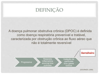 DEFINIÇÃO
A doença pulmonar obstrutiva crônica (DPOC) é definida
como doença respiratória prevenível e tratável,
caracterizada por obstrução crônica ao fluxo aéreo que
não é totalmente reversível
(DOURADO, 2006)
Progressiva
Resposta
inflamatória
anormal dos
pulmões
Inalação de
particulas
e/ou gases
toxicos
 