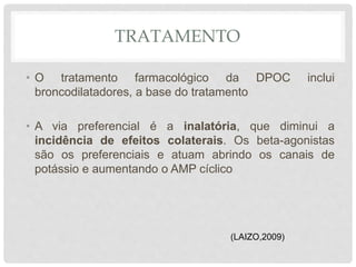 TRATAMENTO
• O tratamento farmacológico da DPOC inclui
broncodilatadores, a base do tratamento
• A via preferencial é a inalatória, que diminui a
incidência de efeitos colaterais. Os beta-agonistas
são os preferenciais e atuam abrindo os canais de
potássio e aumentando o AMP cíclico
(LAIZO,2009)
 