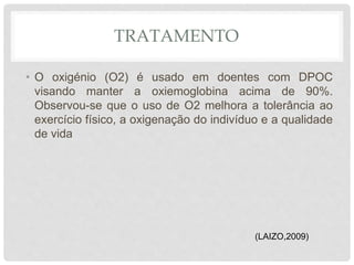 TRATAMENTO
• O oxigénio (O2) é usado em doentes com DPOC
visando manter a oxiemoglobina acima de 90%.
Observou-se que o uso de O2 melhora a tolerância ao
exercício físico, a oxigenação do indivíduo e a qualidade
de vida
(LAIZO,2009)
 