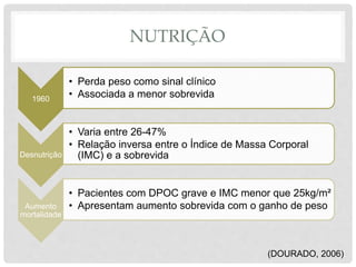NUTRIÇÃO
(DOURADO, 2006)
1960
• Perda peso como sinal clínico
• Associada a menor sobrevida
Desnutrição
• Varia entre 26-47%
• Relação inversa entre o Índice de Massa Corporal
(IMC) e a sobrevida
Aumento
mortalidade
• Pacientes com DPOC grave e IMC menor que 25kg/m²
• Apresentam aumento sobrevida com o ganho de peso
 