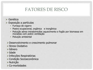 FATORES DE RISCO
 Genética
 Exposição a partículas
• Fumaça de cigarro
• Poeira ocupacional, orgânica e inorgânica
• Poluição aérea intradomiciliar aquecimento e fogão por biomassa em
moradias com pobre ventilação
• Poluição ambiental
Desenvolvimento e crescimento pulmonar
Stress Oxidativo
Gênero
Idade
Infecções Respiratórias
Condição Socioeconômica
Nutrição
Co-morbidades
 