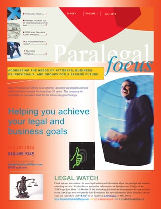     PARALEGAL FOCUS.... .. 1                IS SU E 4         V OL UM E 1         Jul y 2012


             G ETTINGTHE MOST OUT
            OF YOUR PARALEGAL EXPERI-
            ENCE……………………... 2



             DPOL EGAL FEATURES
            ALUMNI PARALEGAL ….….. 3




                                            Paralegal
              IS HOUSEWORK REALLY
             WORK? ………………….. 4



              FEATURED




                                                 focus
             P ARALEGAL……………... 5




AD D R ESSING T H E NEED S OF AT T ON EYS, B U SIN E SS-
ES,IN D IVIDU AL S, AND GR OU PS FO R A SEC U RE F UT UR E .




Dean Professional Offices is an attorney-assisted paralegal business
which has been around for more than 20 years. The company is
committed to reposition itself for the future using technology.




Helping you achieve
your legal and
business goals
818.482.1824
818.409.9345
dpolegal@gmail.com
deanprofessionaloffices.com
DPOLegal.com



                                            LEGAL WATCH
                                            Check out our new website for more legal updates and information about our paralegal and business
                                            consulting services. We also have a new online radio station on Spreaker.com . Find us on the
                                            “DPOLegal Live Show “ @Doclaw29. We are looking for donations from sponsors to keep our show
                                            online. DPOLegal now presents the Ikkir Foundation. For more information about donations, our ser-
                                            vices and radio show and “Like” us on Facebook @DPOLegal or ONLINE at
                                            www.deanprofessionaloffices.com and www.dpolegal.com and www.ikkirfoundation.org
 