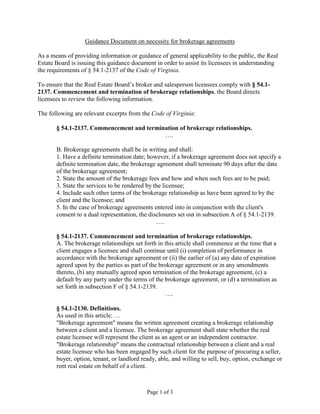 Guidance Document on necessity for brokerage agreements

As a means of providing information or guidance of general applicability to the public, the Real
Estate Board is issuing this guidance document in order to assist its licensees in understanding
the requirements of § 54.1-2137 of the Code of Virginia.

To ensure that the Real Estate Board’s broker and salesperson licensees comply with § 54.1-
2137. Commencement and termination of brokerage relationships, the Board directs
licensees to review the following information.

The following are relevant excerpts from the Code of Virginia:

       § 54.1-2137. Commencement and termination of brokerage relationships.
                                           ….

       B. Brokerage agreements shall be in writing and shall:
       1. Have a definite termination date; however, if a brokerage agreement does not specify a
       definite termination date, the brokerage agreement shall terminate 90 days after the date
       of the brokerage agreement;
       2. State the amount of the brokerage fees and how and when such fees are to be paid;
       3. State the services to be rendered by the licensee;
       4. Include such other terms of the brokerage relationship as have been agreed to by the
       client and the licensee; and
       5. In the case of brokerage agreements entered into in conjunction with the client's
       consent to a dual representation, the disclosures set out in subsection A of § 54.1-2139.
                                                ….

       § 54.1-2137. Commencement and termination of brokerage relationships.
       A. The brokerage relationships set forth in this article shall commence at the time that a
       client engages a licensee and shall continue until (i) completion of performance in
       accordance with the brokerage agreement or (ii) the earlier of (a) any date of expiration
       agreed upon by the parties as part of the brokerage agreement or in any amendments
       thereto, (b) any mutually agreed upon termination of the brokerage agreement, (c) a
       default by any party under the terms of the brokerage agreement, or (d) a termination as
       set forth in subsection F of § 54.1-2139.
                                                    ….

       § 54.1-2130. Definitions.
       As used in this article: …
       "Brokerage agreement" means the written agreement creating a brokerage relationship
       between a client and a licensee. The brokerage agreement shall state whether the real
       estate licensee will represent the client as an agent or an independent contractor.
       "Brokerage relationship" means the contractual relationship between a client and a real
       estate licensee who has been engaged by such client for the purpose of procuring a seller,
       buyer, option, tenant, or landlord ready, able, and willing to sell, buy, option, exchange or
       rent real estate on behalf of a client.



                                            Page 1 of 3
 