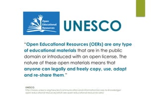 UNESCO
http://www.unesco.org/new/en/communication-and-information/access-to-knowledge/ 
open-educational-resources/what-are-open-educational-resources-oers/ 
UNESCO
“Open Educational Resources (OERs) are any type
of educational materials that are in the public
domain or introduced with an open license. The
nature of these open materials means that
anyone can legally and freely copy, use, adapt
and re-share them.”
 