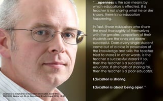 “…openness is the sole means by
which education is effected. If a
teacher is not sharing what he or she
knows, there is no education
happening.
In fact, those educators who share
the most thoroughly of themselves
with the greatest proportion of their
students are the ones we deem
successful. Does every single student
come out of a class in possession of
the knowledge and skills the teacher
tried to share? In other words, is the
teacher a successful sharer? If so,
then the teacher is a successful
educator. If attempts at sharing fail,
then the teacher is a poor educator.
Education is sharing.
Education is about being open.”
Openness as Catalyst for an Education Reformation, David Wiley,  
EDUCAUSE Review, vol. 45, no. Educational 4 (July/August 2010): 14–20
 