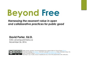 David Porter, Ed.D.
CEO, eCampusOntario.ca 	
November 26, 2016
Beyond Free
Slides reused, remixed, and re-engineered from original slides by David Porter BCIT.ca,
Amanda Coolidge, BCcampus, and Clint Lalonde BCcampus.ca. Unless otherwise noted, this
work is licensed under a Creative Commons Attribution Share Alike License.  
Feel free to use, modify, reuse or redistribute any or all of this presentation with attribution.
Harnessing the resonant value in open  
and collaborative practices for public good
 