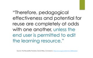 “Therefore, pedagogical
effectiveness and potential for
reuse are completely at odds
with one another, unless the
end user is permitted to edit
the learning resource.”
Source: The Reusability Paradox, David Wiley, Connexions. http://cnx.org/content/m11898/latest/
 