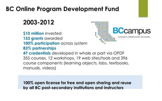 2003-2012
$10 million invested
153 grants awarded
100% participation across system
83% partnerships
47 credentials developed in whole or part via OPDF
355 courses, 12 workshops, 19 web sites/tools and 396
course components (learning objects, labs, textbooks,
manuals, videos)
100% open license for free and open sharing and reuse
by all BC post-secondary institutions and instructors
BC Online Program Development Fund
 