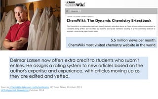 5.5	million	views	per	month. 
ChemWiki	most	visited	chemistry	website	in	the	world.
Delmar Larsen now offers extra credit to students who submit
entries. He assigns a rating system to new articles based on the
author's expertise and experience, with articles moving up as
they are edited and vetted.
Sources:	ChemWiki	takes	on	costly	textbooks		UC	Davis	News,	October	2013		
UCD	Hyperlink	Newsletter	October	2014	
 