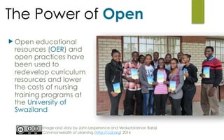 The Power of Open
u Open educational
resources (OER) and
open practices have
been used to
redevelop curriculum
resources and lower
the costs of nursing
training programs at
the University of
Swaziland
Image and story by John Lesperance and Venkataraman Balaji
Commonwealth of Learning (http://col.org) 2016
 