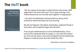 “We	are	a	group	of	two	dozen	mathematicians	who	wrote	a	600	
page	book	in	less	than	half	a	year.	This	is	quite	amazing,	since	
mathematicians	do	not	normally	work	together	in	large	groups.”
“..the	spirit	of	collaboration	that	pervaded	our	group	at	the	
Institute	for	Advanced	Study	was	truly	amazing.		
We	did	not	fragment.	We	talked,	shared	ideas,	explained	things	to	
each	other,	and	completely	forgot	who	did	what.	
If	we	can	get	mathematicians	to	share	half-baked	ideas,	not	to	
worry	who	contributed	what	to	a	paper,	or	even	who	the	authors	
are,	then	we	will	reach	a	new	and	unimagined	level	of	productivity.	
Progress	is	made	by	those	who	dare	break	the	rules.”	
Andrej	Bauer,	University	of	Ljubljana
Source:	The	HoTT	book,	Mathematics	and	Computation	http://math.andrej.com/2013/06/20/the-hott-book/
The HoTT book
 