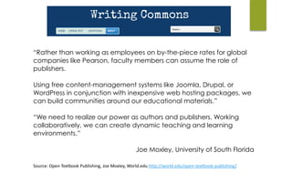 Source:	Open	Textbook	Publishing,	Joe	Moxley,	World.edu	http://world.edu/open-textbook-publishing/	
“Rather than working as employees on by-the-piece rates for global
companies like Pearson, faculty members can assume the role of
publishers.
Using free content-management systems like Joomla, Drupal, or
WordPress in conjunction with inexpensive web hosting packages, we
can build communities around our educational materials.”
“We need to realize our power as authors and publishers. Working
collaboratively, we can create dynamic teaching and learning
environments.”
Joe Moxley, University of South Florida
 