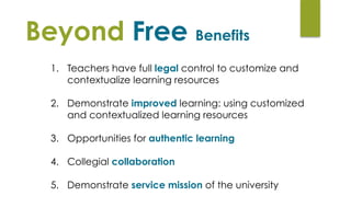 Beyond Free Benefits
1. Teachers have full legal control to customize and
contextualize learning resources 
2. Demonstrate improved learning: using customized
and contextualized learning resources 
3. Opportunities for authentic learning 
4. Collegial collaboration
5. Demonstrate service mission of the university
 