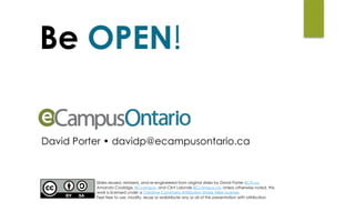 Be OPEN!
David Porter • davidp@ecampusontario.ca
Slides reused, remixed, and re-engineered from original slides by David Porter BCIT.ca,
Amanda Coolidge, BCcampus, and Clint Lalonde BCcampus.ca. Unless otherwise noted, this
work is licensed under a Creative Commons Attribution Share Alike License.  
Feel free to use, modify, reuse or redistribute any or all of this presentation with attribution.
 