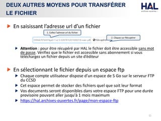 En saisissant l’adresse url d’un fichier
Attention : pour être récupéré par HAL le fichier doit être accessible sans mot
de passe. Vérifiez que le fichier est accessible sans abonnement si vous
téléchargez un fichier depuis un site d’éditeur
En sélectionnant le fichier depuis un espace ftp
Chaque compte utilisateur dispose d’un espace de 5 Go sur le serveur FTP
du CCSD
Cet espace permet de stocker des fichiers quel que soit leur format
Vos documents seront disponibles dans votre espace FTP pour une durée
provisoire pouvant aller jusqu'à 1 mois maximum
https://hal.archives-ouvertes.fr/page/mon-espace-ftp
11
DEUX AUTRES MOYENS POUR TRANSFÉRER
LE FICHIER
1. Collez l’adresse url du fichier
2. Cliquez sur Récupérer
 