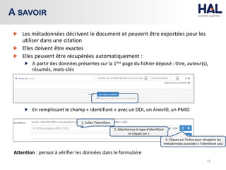 Les métadonnées décrivent le document et peuvent être exportées pour les
utiliser dans une citation
Elles doivent être exactes
Elles peuvent être récupérées automatiquement :
A partir des données présentes sur la 1ère page du fichier déposé : titre, auteur(s),
résumés, mots-clés
En remplissant le champ « identifiant » avec un DOI, un ArxivID, un PMID
Attention : pensez à vérifier les données dans le formulaire
16
A SAVOIR
1. Collez l’identifiant
2. Sélectionnez le type d’identifiant
et cliquez sur +
3. Cliquez sur l’icône pour récupérer les
métadonnées associées à l’identifiant saisi
 