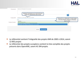 19
Champ lié à un référentiel. Si votre projet
n’est pas proposé, cliquez sur Nouveau
pour le créer
Saisissez l’acronyme ou un mot du titre du
projet puis sélectionnez dans la liste
Le référentiel contient l’intégralité des projets ANR de 2005 à 2014, soient
12 892 projets
Le référentiel des projets européens contient la liste complète des projets
présents dans OpenAIRE, soient 45 394 projets
 