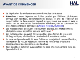Le dépôt doit être effectué en accord avec les co-auteurs
Attention si vous déposez un fichier produit par l’éditeur (tiré-à-part
envoyé par l’éditeur, téléchargement depuis le site de l’éditeur ou
numérisation de l’exemplaire papier), assurez-vous que vous en avez le
droit : soit en demandant l’autorisation à l’éditeur, soit en consultant les
sites recensant leurs politiques (Sherpa, Héloïse, Dulcinea)
Les métadonnées décrivent le document déposé. Les métadonnées
obligatoires sont signalées par une astérisque *
Les métadonnées pouvant être exploitées sous forme de référence
bibliographique, vérifiez l’exactitude des informations saisies
La mise en ligne d’un dépôt avec fichier est assujettie à une vérification,
la direction de HAL se réservant le droit de refuser les articles ne
correspondant pas aux critères de l'archive
Tout dépôt est définitif, aucun retrait ne sera effectué après la mise en
ligne de l'article.
2
AVANT DE COMMENCER
 