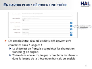 Les champs titre, résumé et mots-clés doivent être
complétés dans 2 langues :
La thèse est en français : compléter les champs en
français et en anglais
Thèse dans une autre langue : compléter les champs
dans la langue de la thèse et en français ou anglais
20
EN SAVOIR PLUS : DÉPOSER UNE THÈSE
Tous les champs avec
un + sont duplicables
 