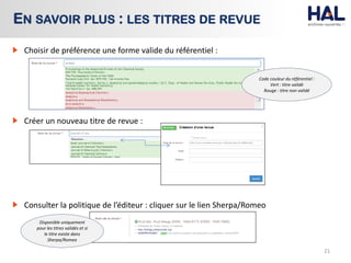 21
EN SAVOIR PLUS : LES TITRES DE REVUE
Code couleur du référentiel :
Vert : titre validé
Rouge : titre non validé
Choisir de préférence une forme valide du référentiel :
Consulter la politique de l’éditeur : cliquer sur le lien Sherpa/Romeo
Créer un nouveau titre de revue :
Disponible uniquement
pour les titres validés et si
le titre existe dans
Sherpa/Romeo
 