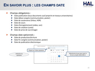 Champs obligatoires :
Date publication (tous documents sauf preprint et travaux universitaires)
Date début congrès (communication, poster)
Date de soutenance (thèse, HDR)
Date de cours
Date d’enregistrement (video, son)
Date de création (carte)
Date de prise de vue (image)
Champs date optionnels :
Date de production/écriture
Date fin congrès (communication, poster)
Date de publication électronique
22
EN SAVOIR PLUS : LES CHAMPS DATE
Cliquez sur l’icône calendrier
Sélectionnez le jour pour avoir le
format complet AAAA-MM-JJ
Utilisation du
calendrier
 