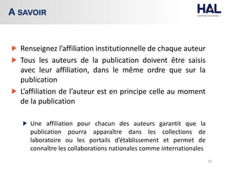 Renseignez l’affiliation institutionnelle de chaque auteur
Tous les auteurs de la publication doivent être saisis
avec leur affiliation, dans le même ordre que sur la
publication
L’affiliation de l’auteur est en principe celle au moment
de la publication
Une affiliation pour chacun des auteurs garantit que la
publication pourra apparaître dans les collections de
laboratoire ou les portails d’établissement et permet de
connaître les collaborations nationales comme internationales
24
A SAVOIR
 