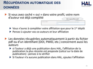 Si vous avez coché « oui » dans votre profil, votre nom
d’auteur est déjà complété
Vous n’aurez à compléter votre affiliation que pour le 1er dépôt
Pensez à ajouter vos co-auteurs et leur affiliation
Les données récupérées automatiquement à partir du fichier
pdf ou d’un identifiant (DOI, PMID, etc.) concernent aussi les
auteurs
si l’auteur a déjà une publication dans HAL, l’affiliation de la
publication la plus récente est proposée (calcul sur la date de
publication) : pensez à la vérifier
Si l’auteur n’a aucune publication dans HAL, ajoutez l’affiliation
25
RÉCUPÉRATION AUTOMATIQUE DES
DONNÉES
Mon espace/Mon profil
 