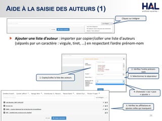 26
AIDE À LA SAISIE DES AUTEURS (1)
Cliquez sur Intégrer
Ajouter une liste d’auteur : importer par copier/coller une liste d'auteurs
(séparés par un caractère : virgule, tiret, ...) en respectant l’ordre prénom-nom
5. Vérifiez les affiliations et
ajoutez celles qui manquent
1. Copiez/collez la liste des auteurs
2. Vérifiez l’ordre prénom-
nom
3. Sélectionnez le séparateur
4. Choisissez « oui » puis
« ajouter »
 