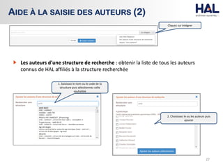 27
AIDE À LA SAISIE DES AUTEURS (2)
Cliquez sur Intégrer
Les auteurs d’une structure de recherche : obtenir la liste de tous les auteurs
connus de HAL affiliés à la structure recherchée
1. Saisissez le nom ou le code de la
structure puis sélectionnez celle
souhaitée
2. Choisissez le ou les auteurs puis
ajouter
 