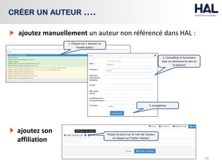 ajoutez manuellement un auteur non référencé dans HAL :
29
CRÉER UN AUTEUR ….
2. Complétez le formulaire
avec au minimum le nom et
le prénom
1. Cliquez sur « Ajouter un
nouvel auteur
3. enregistrez
ajoutez son
affiliation
Passez la souris sur le nom de l’auteur
et cliquez sur l’icône ‘maison’
 
