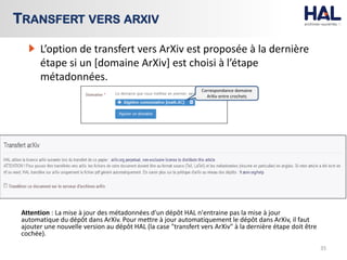 Attention : La mise à jour des métadonnées d'un dépôt HAL n'entraine pas la mise à jour
automatique du dépôt dans ArXiv. Pour mettre à jour automatiquement le dépôt dans ArXiv, il faut
ajouter une nouvelle version au dépôt HAL (la case "transfert vers ArXiv" à la dernière étape doit être
cochée).
35
TRANSFERT VERS ARXIV
L’option de transfert vers ArXiv est proposée à la dernière
étape si un [domaine ArXiv] est choisi à l’étape
métadonnées.
Correspondance domaine
ArXiv entre crochets
 