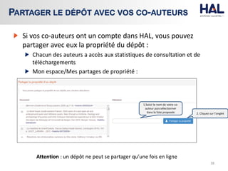 Si vos co-auteurs ont un compte dans HAL, vous pouvez
partager avec eux la propriété du dépôt :
Chacun des auteurs a accès aux statistiques de consultation et de
téléchargements
Mon espace/Mes partages de propriété :
38
PARTAGER LE DÉPÔT AVEC VOS CO-AUTEURS
1.Saisir le nom de votre co-
auteur puis sélectionner
dans la liste proposée 2. Cliquez sur l’onglet
Attention : un dépôt ne peut se partager qu’une fois en ligne
 