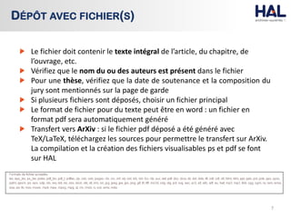 Le fichier doit contenir le texte intégral de l’article, du chapitre, de
l’ouvrage, etc.
Vérifiez que le nom du ou des auteurs est présent dans le fichier
Pour une thèse, vérifiez que la date de soutenance et la composition du
jury sont mentionnés sur la page de garde
Si plusieurs fichiers sont déposés, choisir un fichier principal
Le format de fichier pour du texte peut être en word : un fichier en
format pdf sera automatiquement généré
Transfert vers ArXiv : si le fichier pdf déposé a été généré avec
TeX/LaTeX, téléchargez les sources pour permettre le transfert sur ArXiv.
La compilation et la création des fichiers visualisables ps et pdf se font
sur HAL
7
DÉPÔT AVEC FICHIER(S)
 