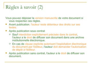Règles à savoir (2)
Vous pouvez déposer la version manuscrite de votre document si
  vous respectez ces règles.
 Avant publication, l'auteur reste détenteur des droits sur ses
  textes.
 Après publication sous contrat

   Sauf interdiction explicitement précisée dans le contrat,

     l'auteur a le droit de diffuser son document dans une archive
     institutionnelle électronique.
   En cas de clause explicite autorisant l'exploitation électronique

     du document par l'éditeur, l'auteur doit demander l'autorisation
     de dépôt à l'éditeur.
 Après publication sans contrat, l'auteur a le droit de diffuser son
  document.
 