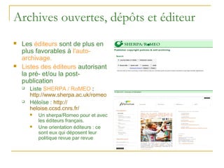Archives ouvertes, dépôts et éditeur
   Les éditeurs sont de plus en
    plus favorables à l'auto-
    archivage.
   Listes des éditeurs autorisant
    la pré- et/ou la post-
    publication
       Liste SHERPA / RoMEO :
        http://www.sherpa.ac.uk/romeo
       Héloïse : http://
        heloise.ccsd.cnrs.fr/
           Un sherpa/Romeo pour et avec
            les éditeurs français.
           Une orientation éditeurs : ce
            sont eux qui déposent leur
            politique revue par revue
 