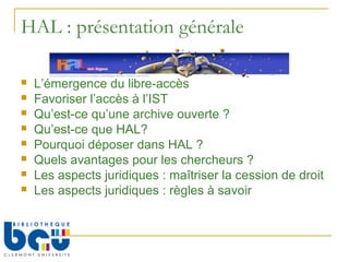HAL : présentation générale

   L’émergence du libre-accès
   Favoriser l’accès à l’IST
   Qu’est-ce qu’une archive ouverte ?
   Qu’est-ce que HAL?
   Pourquoi déposer dans HAL ?
   Quels avantages pour les chercheurs ?
   Les aspects juridiques : maîtriser la cession de droit
   Les aspects juridiques : règles à savoir
 