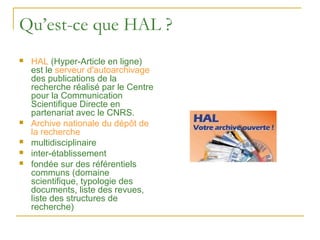 Qu’est-ce que HAL ?
   HAL (Hyper-Article en ligne)
    est le serveur d'autoarchivage
    des publications de la
    recherche réalisé par le Centre
    pour la Communication
    Scientifique Directe en
    partenariat avec le CNRS.
   Archive nationale du dépôt de
    la recherche
   multidisciplinaire
   inter-établissement
   fondée sur des référentiels
    communs (domaine
    scientifique, typologie des
    documents, liste des revues,
    liste des structures de
    recherche)
 