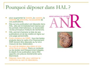 Pourquoi déposer dans HAL ?
   pour augmenter la lisibilité, la visibilité, la
    citabilité, la pérennité, l'accessibilité de
    vos publications.
   Dès qu'une publication est déposée dans
    HAL, elle est immédiatement reprise par
    les portails internationaux, et accessible
    via les principaux moteurs de recherche.
   HAL permet d'extraire la liste de ses
    publications et de les mettre en ligne sur
    une page personnelle.
   Forte incitation de l'ANR : tous les textes
    produits dans le cadre d'un financement
    ANR doivent être déposés au fur et à
    mesure de leur élaboration.
   Un outil de datation des idées et une
    arme face au plagiat. Dans un contexte
    ou les textes sont fréquemment plagiés,
    le dépôt d'une publication dans HAL
    apporte une preuve d'antériorité sans
    équivoque.
   Déposer dans HAL pour valoriser la
    recherche au sein du laboratoire.
 