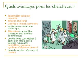 Quels avantages pour les chercheurs ?
   accessibilité accrue et
    pérennité
   diffusion plus large
   visibilité et impact augmentés
   validation de l'antériorité
    scientifique.
   Alternative aux modèles
    classiques des éditeurs
    commerciaux
   des données consultables à
    partir d'un simple accès
    internet, mais aussi
    extractibles, avec des
    systèmes d'alertes et de suivi
   des urls simples, pérennes et
    citables.
 