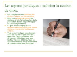 Les aspects juridiques : maîtriser la cession
de droit.
   Les chercheurs sont titulaires des
    droits à l'origine sur leurs articles
   Mais une cession exclusive des
    droits au profit d'un éditeur lors de la
    publication de l'article peut bloquer
    tout archivage ultérieur
   L'Open Access implique une
    cession maîtrisée par l'auteur de ses
    droits au moment de l'édition des
    articles.
   Tout ce qui n'est pas explicitement
    cédé est réputé ne pas avoir été
    cédé. Les cessions doivent être
    strictement délimitées pour que
    l'auteur ne cède à l'éditeur que ce
    qui est nécessaire à la publication et
    se réserve les droits d'archivage.
 