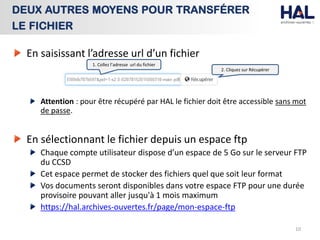 En saisissant l’adresse url d’un fichier
Attention : pour être récupéré par HAL le fichier doit être accessible sans mot
de passe.
En sélectionnant le fichier depuis un espace ftp
Chaque compte utilisateur dispose d’un espace de 5 Go sur le serveur FTP
du CCSD
Cet espace permet de stocker des fichiers quel que soit leur format
Vos documents seront disponibles dans votre espace FTP pour une durée
provisoire pouvant aller jusqu'à 1 mois maximum
https://hal.archives-ouvertes.fr/page/mon-espace-ftp
10
DEUX AUTRES MOYENS POUR TRANSFÉRER
LE FICHIER
1. Collez l’adresse url du fichier
2. Cliquez sur Récupérer
 